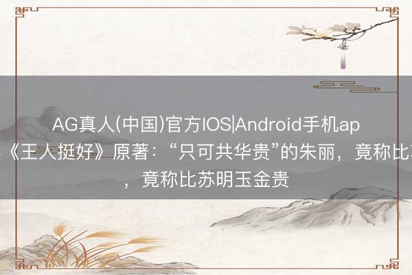 AG真人(中国)官方IOS|Android手机app下载 三读《王人挺好》原著：“只可共华贵”的朱丽，竟称比苏明玉金贵