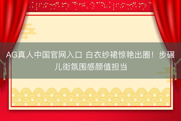 AG真人中国官网入口 白衣纱裙惊艳出圈！步碾儿街氛围感颜值担当