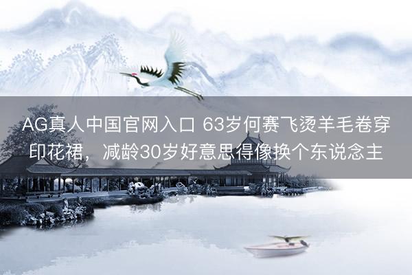 AG真人中国官网入口 63岁何赛飞烫羊毛卷穿印花裙，减龄30岁好意思得像换个东说念主