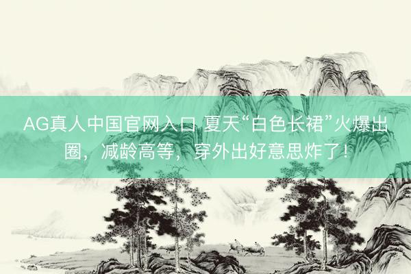 AG真人中国官网入口 夏天“白色长裙”火爆出圈，减龄高等，穿外出好意思炸了！