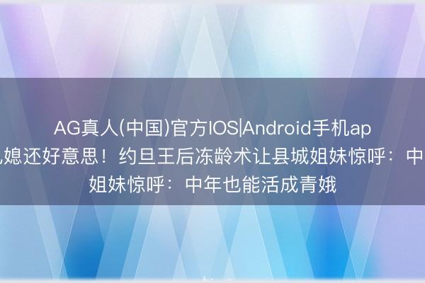 AG真人(中国)官方IOS|Android手机app下载 56岁比儿媳还好意思！约旦王后冻龄术让县城姐妹惊呼：中年也能活成青娥