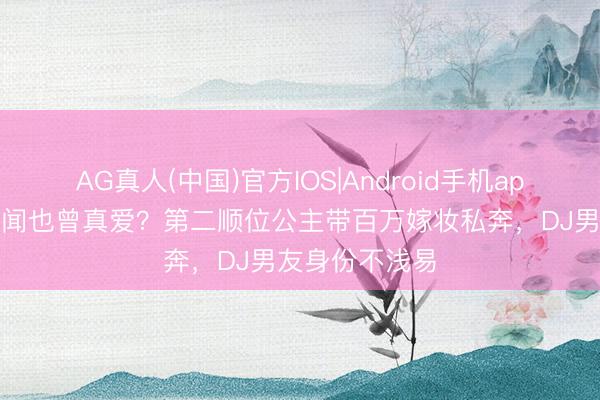 AG真人(中国)官方IOS|Android手机app下载 王室丑闻也曾真爱？第二顺位公主带百万嫁妆私奔，DJ男友身份不浅易
