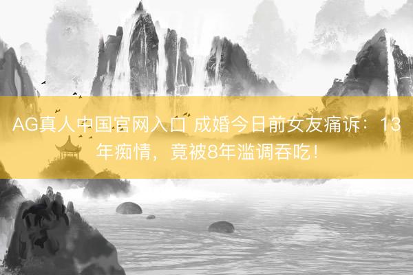 AG真人中国官网入口 成婚今日前女友痛诉：13年痴情，竟被8年滥调吞吃！