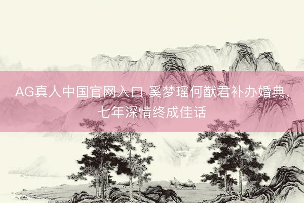 AG真人中国官网入口 奚梦瑶何猷君补办婚典，七年深情终成佳话