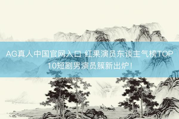 AG真人中国官网入口 红果演员东谈主气榜TOP10短剧男演员簇新出炉！