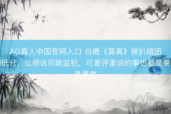 AG真人中国官网入口 白鹿《莫离》被扒组团刷低分，讼师说可能监犯，可差评里说的事也都是果然