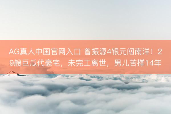 AG真人中国官网入口 曾振源4银元闯南洋！29艘巨瓜代豪宅，未完工离世，男儿苦撑14年