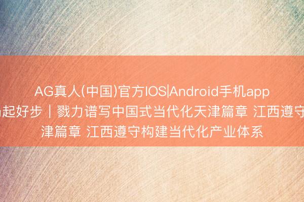 AG真人(中国)官方IOS|Android手机app下载 “十五五”开好局起好步｜戮力谱写中国式当代化天津篇章 江西遵守构建当代化产业体系