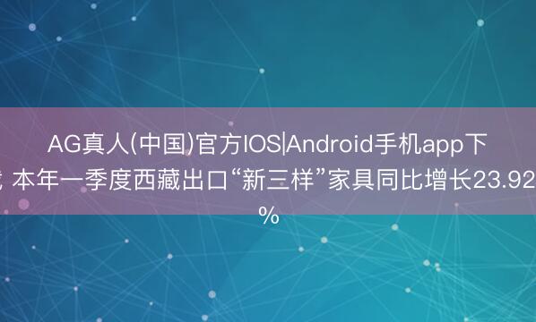 AG真人(中国)官方IOS|Android手机app下载 本年一季度西藏出口“新三样”家具同比增长23.92%