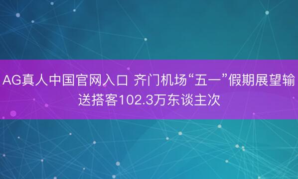 AG真人中国官网入口 齐门机场“五一”假期展望输送搭客102.3万东谈主次