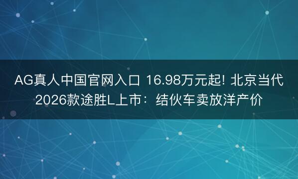 AG真人中国官网入口 16.98万元起! 北京当代2026款途胜L上市：结伙车卖放洋产价