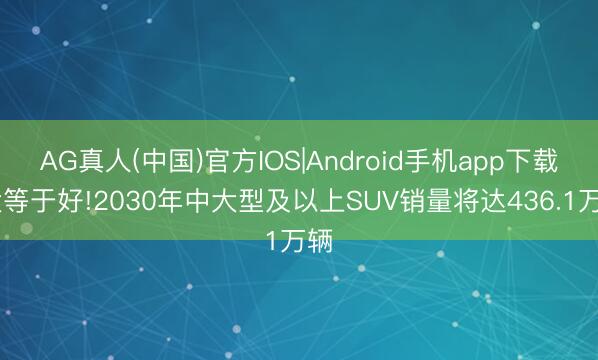 AG真人(中国)官方IOS|Android手机app下载 大等于好!2030年中大型及以上SUV销量将达436.1万辆