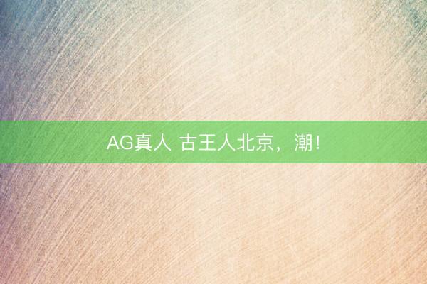 AG真人 古王人北京，潮！