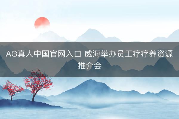 AG真人中国官网入口 威海举办员工疗疗养资源推介会