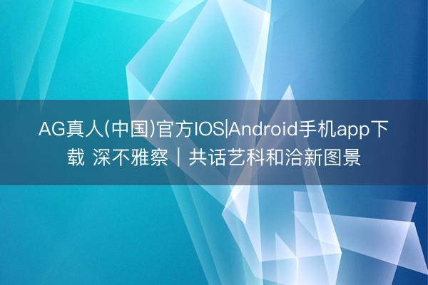 AG真人(中国)官方IOS|Android手机app下载 深不雅察｜共话艺科和洽新图景
