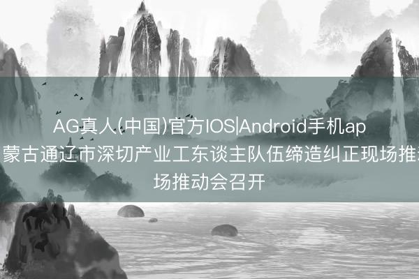 AG真人(中国)官方IOS|Android手机app下载 内蒙古通辽市深切产业工东谈主队伍缔造纠正现场推动会召开