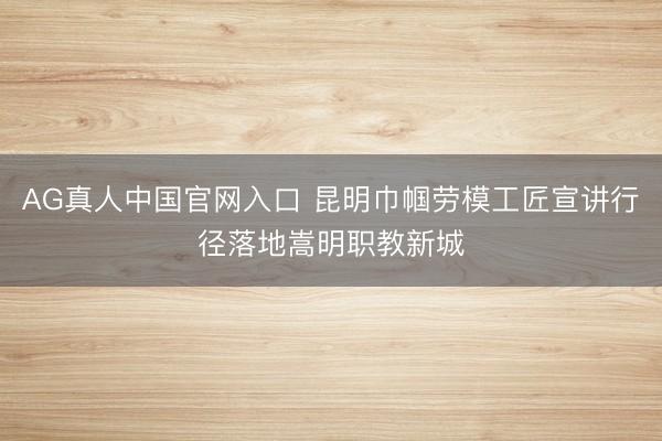 AG真人中国官网入口 昆明巾帼劳模工匠宣讲行径落地嵩明职教新城
