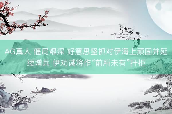 AG真人 僵局艰深 好意思坚抓对伊海上顽固并延续增兵 伊劝诫将作“前所未有”扞拒