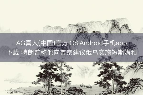 AG真人(中国)官方IOS|Android手机app下载 特朗普称他向普京建议俄乌实施短期媾和