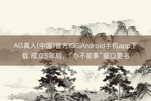 AG真人(中国)官方IOS|Android手机app下载 成立5年后，“办不能事”窗口更名