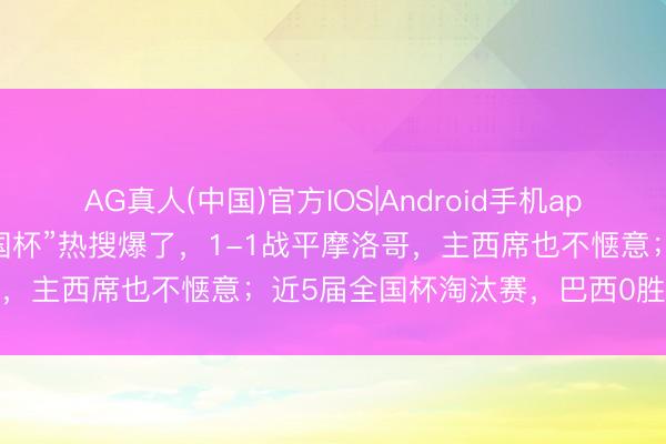 AG真人(中国)官方IOS|Android手机app下载 “巴西醒醒,这是全国杯”热搜爆了,1-1战平摩洛哥,主西席也不惬意;近5届全国杯淘汰赛,巴西0胜欧洲球队