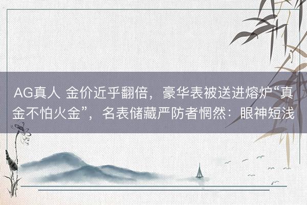 AG真人 金价近乎翻倍，豪华表被送进熔炉“真金不怕火金”，名表储藏严防者惘然：眼神短浅