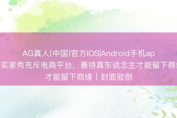 AG真人(中国)官方IOS|Android手机app下载 AI乖张买家秀充斥电商平台，善待真东说念主才能留下商缘｜封面驳倒