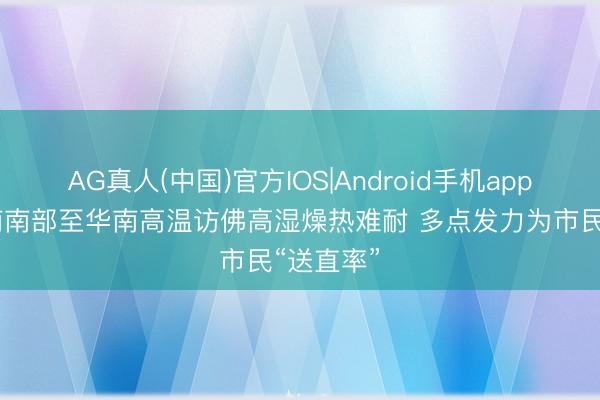AG真人(中国)官方IOS|Android手机app下载 江南南部至华南高温访佛高湿燥热难耐 多点发力为市民“送直率”