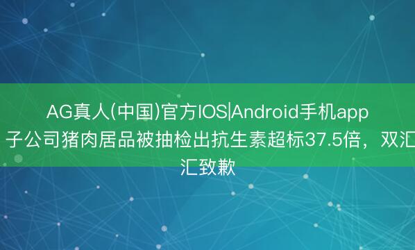 AG真人(中国)官方IOS|Android手机app下载 子公司猪肉居品被抽检出抗生素超标37.5倍，<a href=