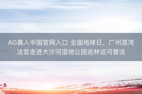 AG真人中国官网入口 全国地球日，广州荔湾法官走进大沙河湿地公园巡林巡河普法