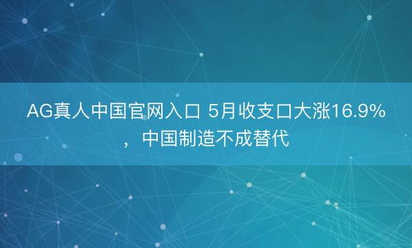AG真人中国官网入口 5月收支口大涨16.9%，中国制造不成替代