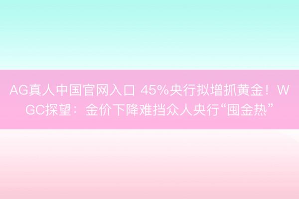 AG真人中国官网入口 45%央行拟增抓黄金!WGC探望:金价下降难挡众人央行“囤金热”