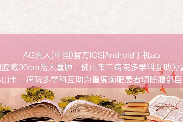 AG真人(中国)官方IOS|Android手机app下载 女子体重280斤，腹腔藏30cm浩大囊肿，佛山市二病院多学科互助为重度痴肥患者切除腹部巨物