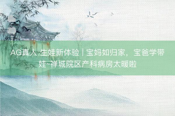 AG真人 生娃新体验 | 宝妈如归家，宝爸学带娃~禅城院区产科病房太暖啦