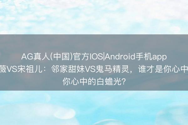 AG真人(中国)官方IOS|Android手机app下载 田曦薇VS宋祖儿：邻家甜妹VS鬼马精灵，谁才是你心中的白蟾光？