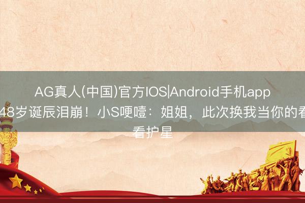AG真人(中国)官方IOS|Android手机app下载 48岁诞辰泪崩！小S哽噎：姐姐，此次换我当你的看护星
