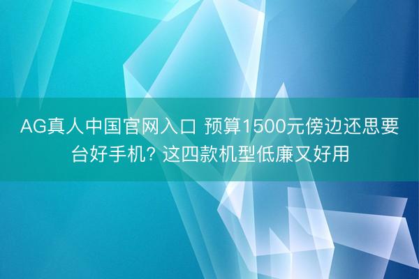 AG真人中国官网入口 预算1500元傍边还思要台好手机? 这四款机型低廉又好用