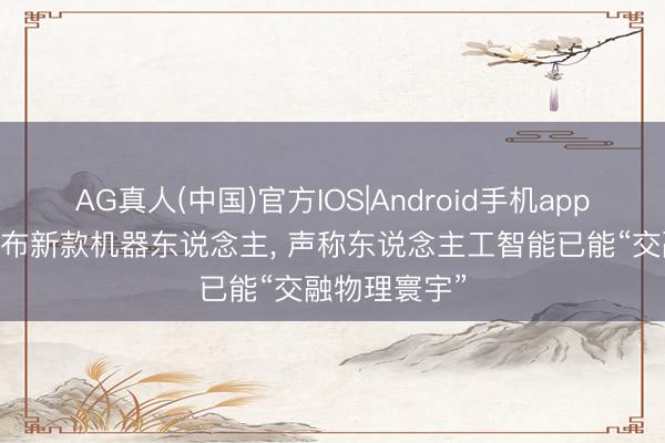 AG真人(中国)官方IOS|Android手机app下载 越疆发布新款机器东说念主， 声称东说念主工智能已能“交融物理寰宇”