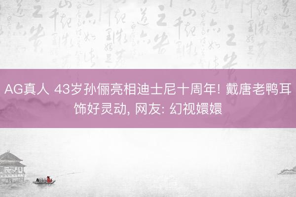 AG真人 43岁孙俪亮相迪士尼十周年! 戴唐老鸭耳饰好灵动， 网友: 幻视嬛嬛