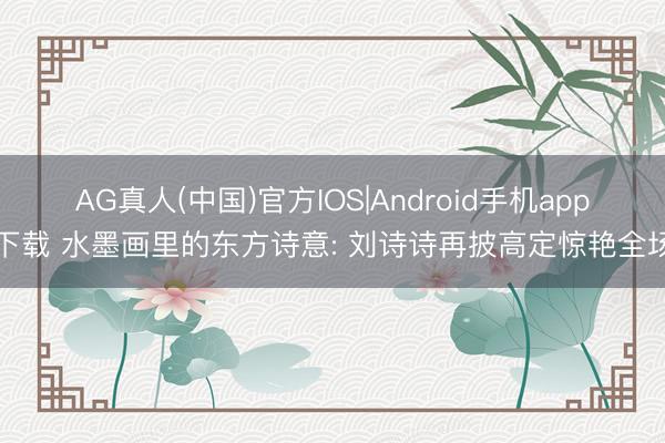 AG真人(中国)官方IOS|Android手机app下载 水墨画里的东方诗意: 刘诗诗再披高定惊艳全场