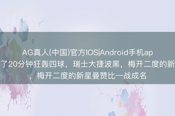 AG真人(中国)官方IOS|Android手机app下载 宇宙杯｜临了20分钟狂轰四球，瑞士大捷波黑，梅开二度的新星曼赞比一战成名
