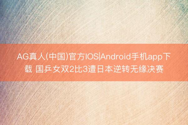 AG真人(中国)官方IOS|Android手机app下载 国乒女双2比3遭日本逆转无缘决赛