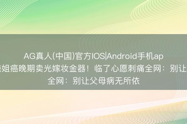 AG真人(中国)官方IOS|Android手机app下载 50岁港姐癌晚期卖光嫁妆金器!临了心愿刺痛全网:别让父母病无所依
